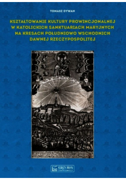 Dywan Tomasz - Kształtowanie kultury prowincjonalnej w katolickich sanktuariach maryjnych na Kresach południowo-wschodnich dawnej Rzeczypospolitej
