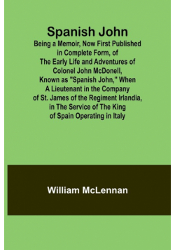 Spanish John; Being a Memoir, Now First Published in Complete Form, of the Early Life and Adventures of Colonel John McDonell, Known as "Spanish John," When a Lieutenant in the Company of St. James of the Regiment Irlandia, in the Service of the King of S