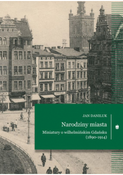 Narodziny miasta. Miniatury o wilhelmińskim Gdańsku (1890-1914)