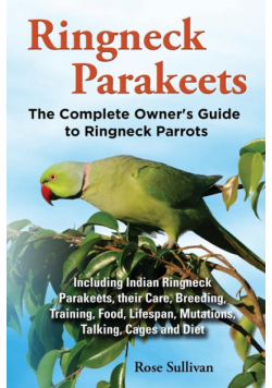 Ringneck Parakeets, The Complete Owner's Guide to Ringneck Parrots, Including Indian Ringneck Parakeets, their Care, Breeding, Training, Food, Lifespan, Mutations, Talking, Cages and Diet