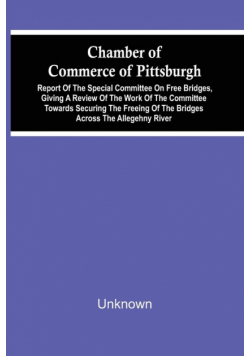 Chamber Of Commerce Of Pittsburgh; Report Of The Special Committee On Free Bridges, Giving A Review Of The Work Of The Committee Towards Securing The Freeing Of The Bridges Across The Allegehny River