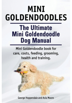 Mini Goldendoodles. The Ultimate Mini Goldendoodle Dog Manual. Miniature Goldendoodle book for care, costs, feeding, grooming, health and training.