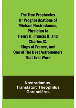 The true prophecies or prognostications of Michael Nostradamus, physician to Henry II. Francis II. and Charles IX. Kings of France, and one of the best astronomers that ever were