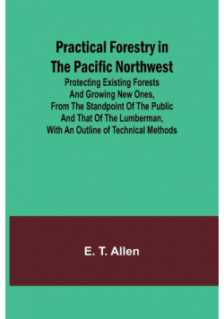 Practical Forestry in the Pacific Northwest; Protecting Existing Forests and Growing New Ones, from the Standpoint of the Public and That of the Lumberman, with an Outline of Technical Methods