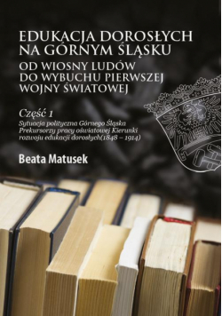 Edukacja dorosłych na Górnym Śląsku od Wiosny Ludów do wybuchu I wojny światowej Część 1 Sytuacja polityczna Górnego Śląska Prekursorzy pracy oświatowej Kierunki rozwoju edukacji dorosłych (1848–1914)