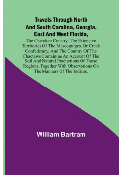 Travels Through North and South Carolina, Georgia, East and West Florida, the Cherokee Country, the Extensive Territories of the Muscogulges, or Creek Confederacy, and the Country of the Chactaws Containing an Account of the Soil and Natural Productions o