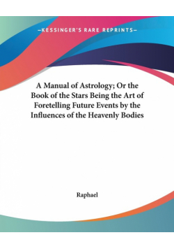 A Manual of Astrology; Or the Book of the Stars Being the Art of Foretelling Future Events by the Influences of the Heavenly Bodies