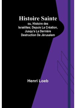 Histoire Sainte; ou, Histoire des Israélites; Depuis La Création, Jusqu'a La Dernière Destruction De Jérusalem