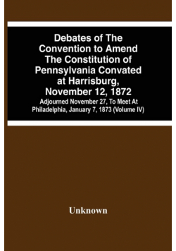 Debates Of The Convention To Amend The Constitution Of Pennsylvania Convated At Harrisburg, November 12, 1872; Adjourned November 27, To Meet At Philadelphia, January 7, 1873 (Volume Iv)