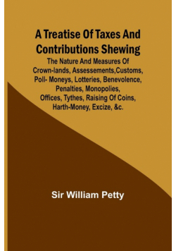 A Treatise of Taxes and Contributions Shewing the nature and measures of crown-lands, assessements, customs, poll-moneys, lotteries, benevolence, penalties, monopolies, offices, tythes, raising of coins, harth-money, excize, &c.; with several intersperst