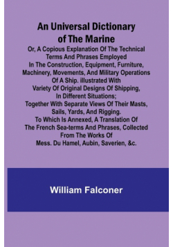An Universal Dictionary of the Marine; Or, a Copious Explanation of the Technical Terms and Phrases Employed in the Construction, Equipment, Furniture, Machinery, Movements, and Military Operations of a Ship. Illustrated With Variety of Original Designs o