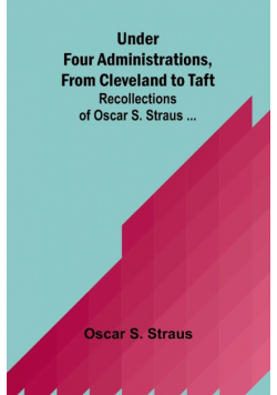 Under Four Administrations, from Cleveland to Taft; Recollections of Oscar S. Straus ...