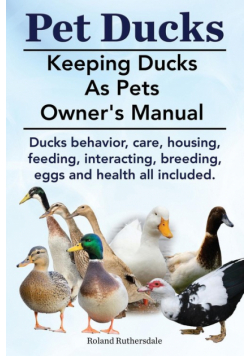 Pet Ducks. Keeping Ducks as Pets Owner's Manual. Ducks Behavior, Care, Housing, Feeding, Interacting, Breeding, Eggs and Health All Included.
