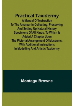 Practical Taxidermy; A manual of instruction to the amateur in collecting, preserving, and setting up natural history specimens of all kinds. To which is added a chapter upon the pictorial arrangement of museums. With additional instructions in modelling