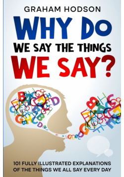Why Do We Say The Things We Say?  101 Fully Illustrated Explanations of the Things We All Say Every Day