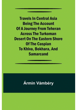 Travels in Central Asia Being the Account of a Journey from Teheran Across the Turkoman Desert on the Eastern Shore of the Caspian to Khiva, Bokhara, and Samarcand