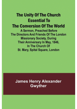 The Unity of the Church Essential to the Conversion of the World; A Sermon, Preached Before the Directors and Friends of the London Missionary Society, During Their Anniversary in May, 1846, in the Church of St. Mary, Spital Square, London