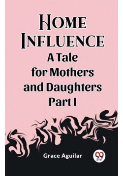 Home Influence A Tale for Mothers and Daughters Part I
